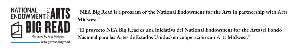 NEA Big Read Logo with the text
“NEA Big Read is a program of the National Endowment for the Arts in partnership with Arts Midwest.” “El proyecto NEA Big Read es una iniciativa del National Endowment for the Arts (el Fondo Nacional para las Artes de Estados Unidos) en cooperación con Arts Midwest.”